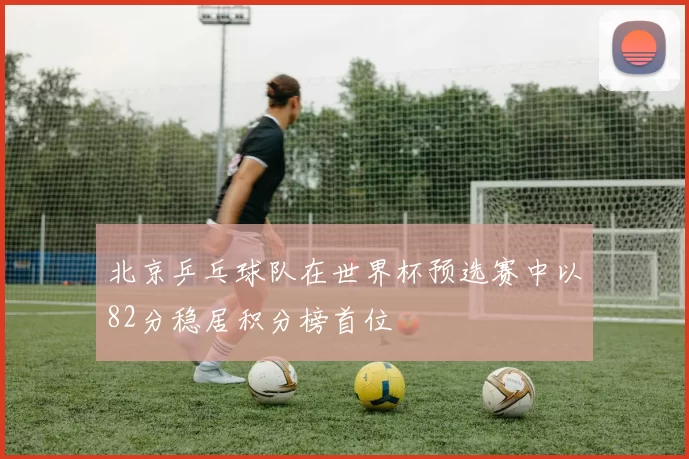 北京乒乓球队在世界杯预选赛中以82分稳居积分榜首位