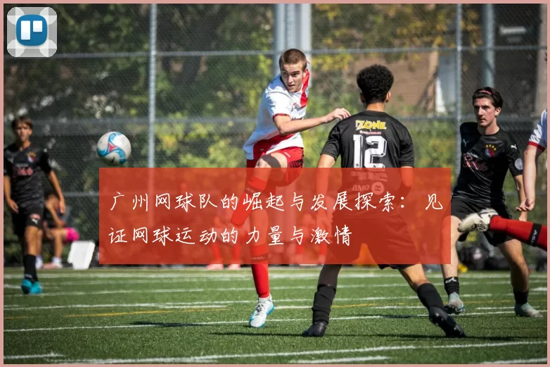 广州网球队的崛起与发展探索：见证网球运动的力量与激情