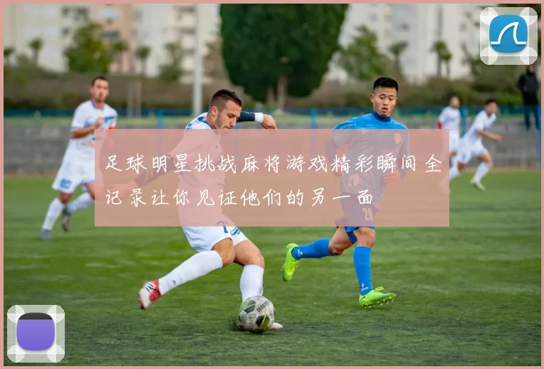 足球明星挑战麻将游戏精彩瞬间全记录让你见证他们的另一面