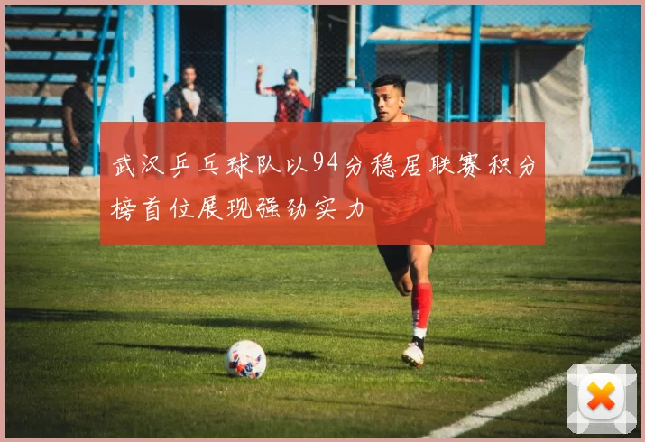 武汉乒乓球队以94分稳居联赛积分榜首位展现强劲实力