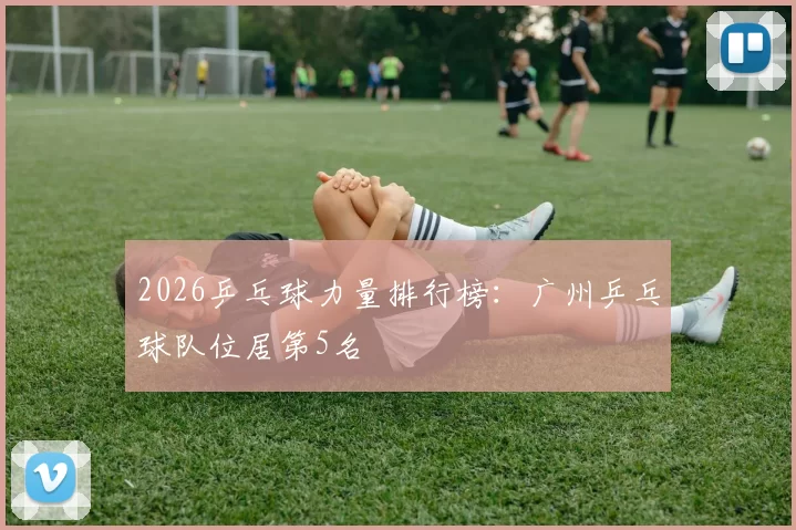 2026乒乓球力量排行榜：广州乒乓球队位居第5名