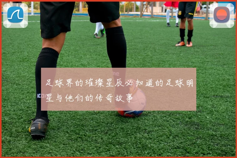 足球界的璀璨星辰必知道的足球明星与他们的传奇故事