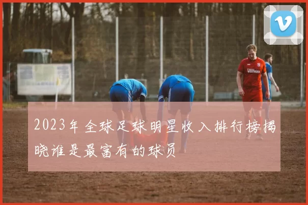 2023年全球足球明星收入排行榜揭晓谁是最富有的球员