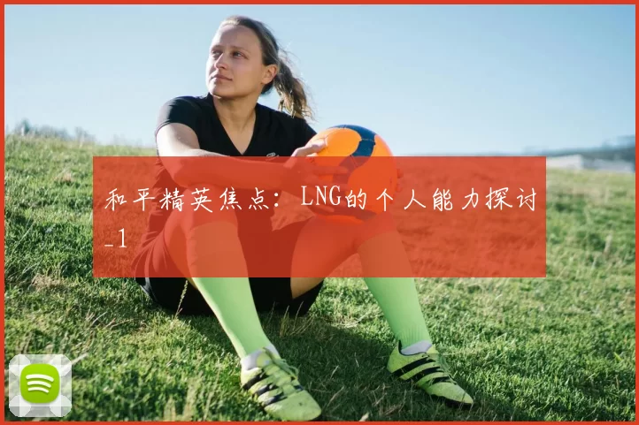 和平精英焦点：LNG的个人能力探讨_1