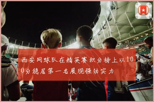 西安网球队在精英赛积分榜上以100分稳居第一名展现强劲实力