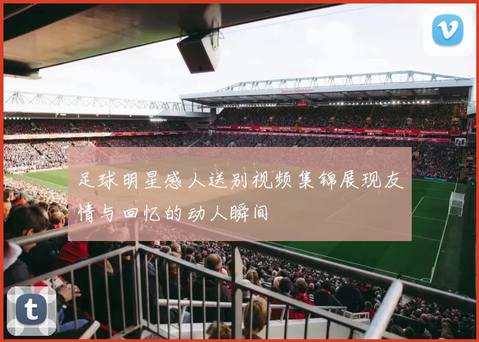 足球明星感人送别视频集锦展现友情与回忆的动人瞬间